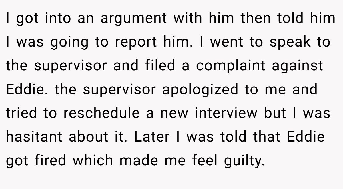 I got into an argument with him then told him I was going to report him. I went to speak to the supervisor and filed a complaint against Eddie. the supervisor apologized to me and tried to reschedule a new interview but I was hasitant about it. Later I was told that Eddie got fired which made me feel guilty.