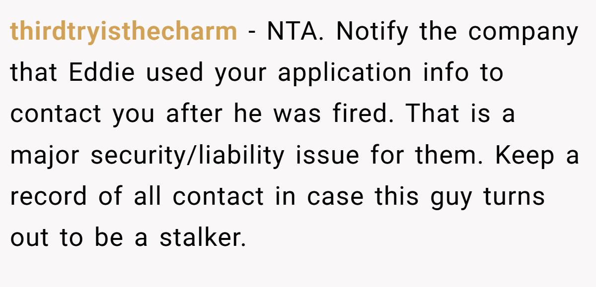 thirdtryisthecharm − NTA. Notify the company that Eddie used your application info to contact you after he was fired. That is a major security/liability issue for them. Keep a record of all contact in case this guy turns out to be a stalker.