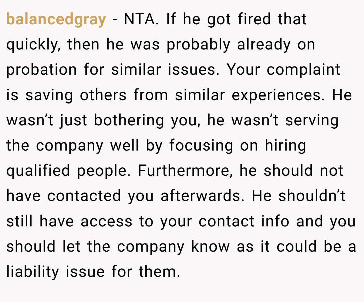 balancedgray − NTA. If he got fired that quickly, then he was probably already on probation for similar issues. Your complaint is saving others from similar experiences. He wasn’t just bothering you, he wasn’t serving the company well by focusing on hiring qualified people. Furthermore, he should not have contacted you afterwards. He shouldn’t still have access to your contact info and you should let the company know as it could be a liability issue for them.