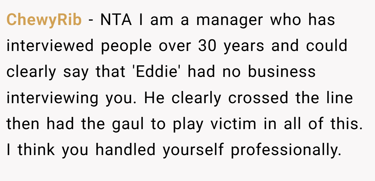 ChewyRib − NTA I am a manager who has interviewed people over 30 years and could clearly say that 'Eddie' had no business interviewing you. He clearly crossed the line then had the gaul to play victim in all of this. I think you handled yourself professionally.