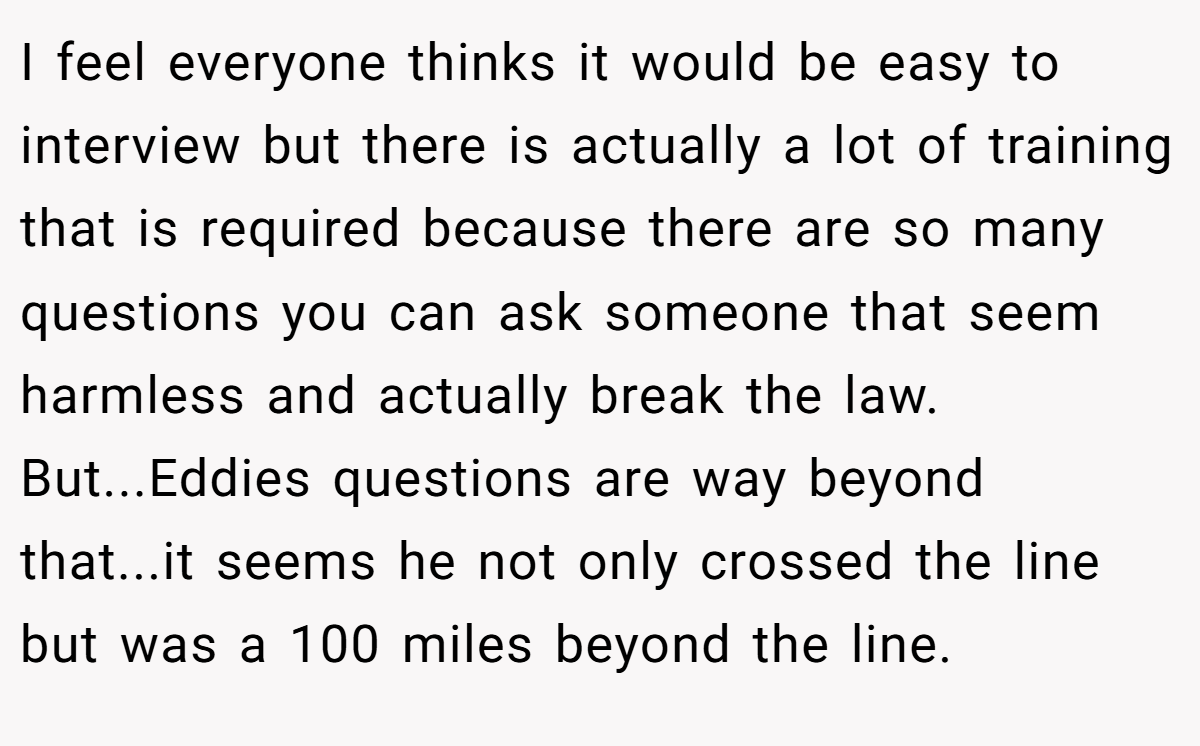 I feel everyone thinks it would be easy to interview but there is actually a lot of training that is required because there are so many questions you can ask someone that seem harmless and actually break the law. But...Eddies questions are way beyond that...it seems he not only crossed the line but was a 100 miles beyond the line.