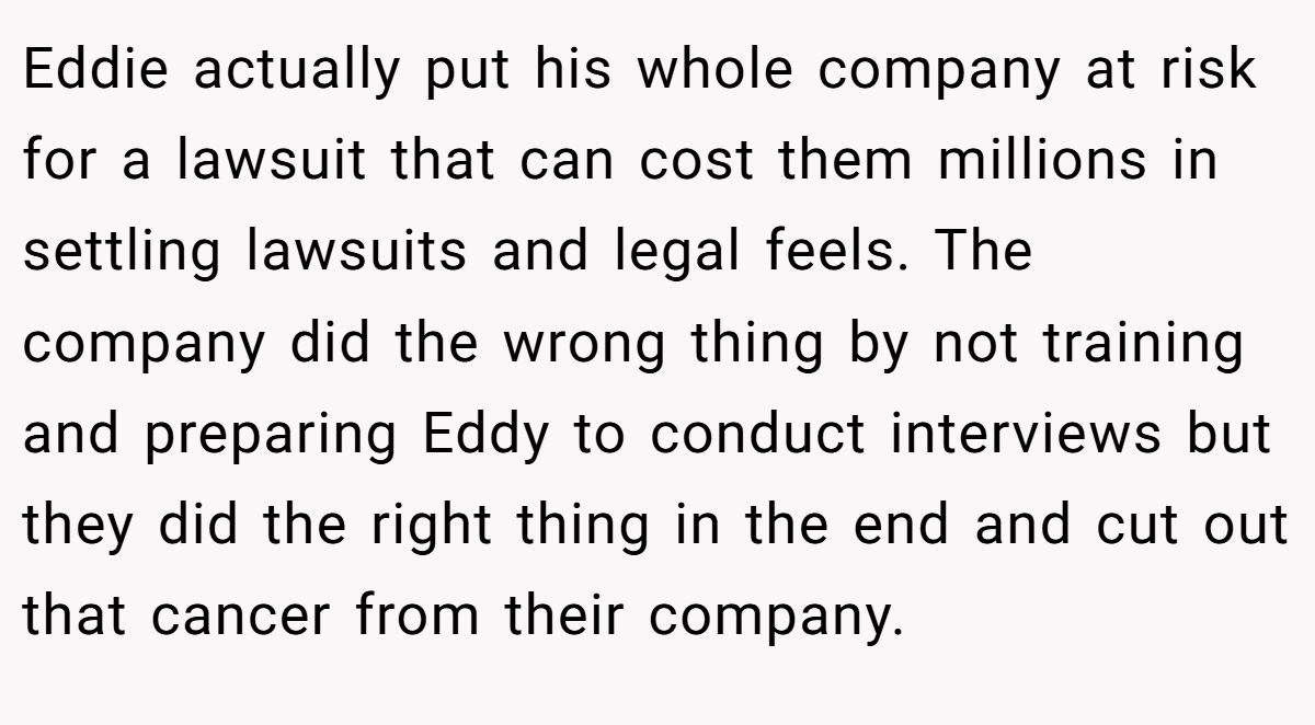 Eddie actually put his whole company at risk for a lawsuit that can cost them millions in settling lawsuits and legal feels. The company did the wrong thing by not training and preparing Eddy to conduct interviews but they did the right thing in the end and cut out that cancer from their company.