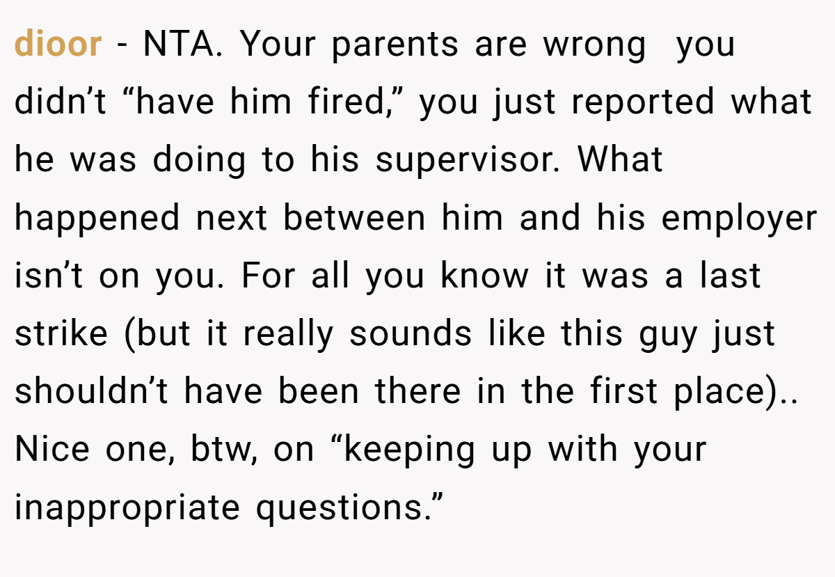 dioor − NTA. Your parents are wrong  you didn’t “have him fired,” you just reported what he was doing to his supervisor. What happened next between him and his employer isn’t on you. For all you know it was a last strike (but it really sounds like this guy just shouldn’t have been there in the first place).. Nice one, btw, on “keeping up with your inappropriate questions.”
