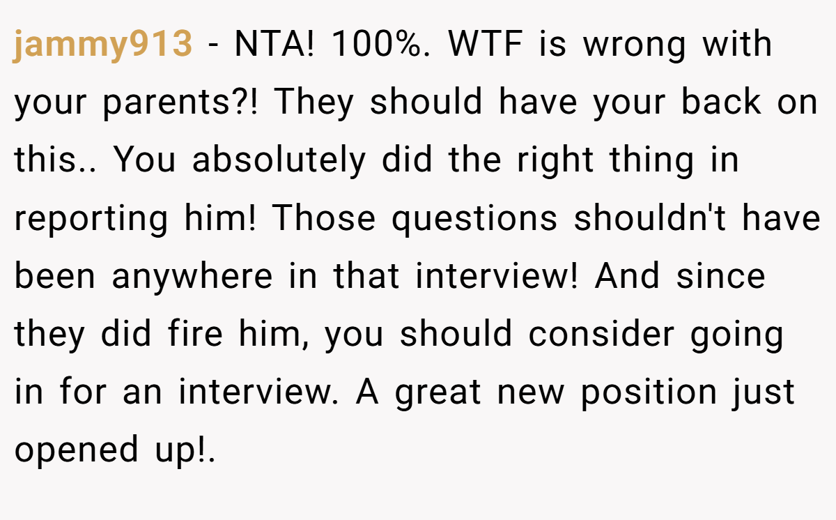 jammy913 − NTA! 100%. WTF is wrong with your parents?! They should have your back on this.. ​You absolutely did the right thing in reporting him! Those questions shouldn't have been anywhere in that interview! And since they did fire him, you should consider going in for an interview. A great new position just opened up!. ​