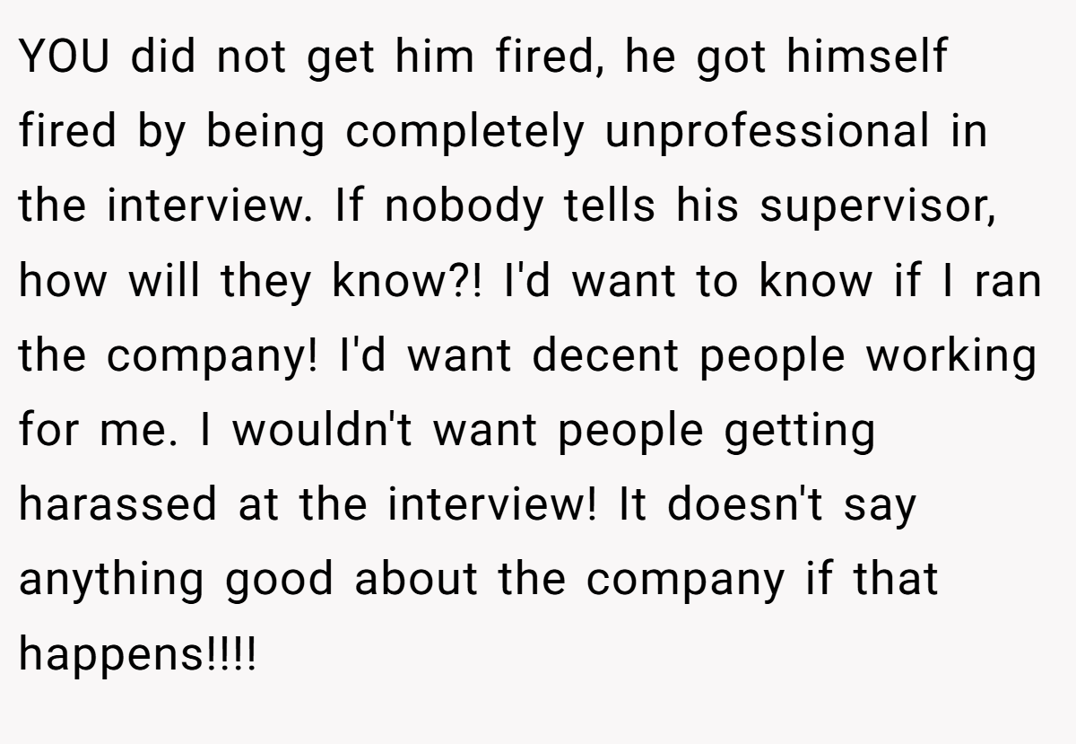 YOU did not get him fired, he got himself fired by being completely unprofessional in the interview. If nobody tells his supervisor, how will they know?! I'd want to know if I ran the company! I'd want decent people working for me. I wouldn't want people getting harassed at the interview! It doesn't say anything good about the company if that happens!!!!