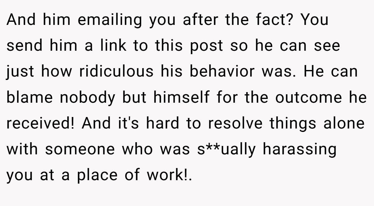 And him emailing you after the fact? You send him a link to this post so he can see just how ridiculous his behavior was. He can blame nobody but himself for the outcome he received! And it's hard to resolve things alone with someone who was s**ually harassing you at a place of work!. ​