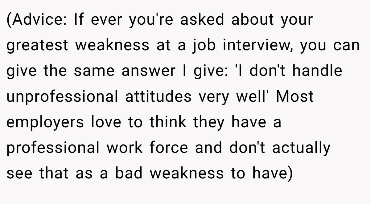 (Advice: If ever you're asked about your greatest weakness at a job interview, you can give the same answer I give: 'I don't handle unprofessional attitudes very well' Most employers love to think they have a professional work force and don't actually see that as a bad weakness to have)