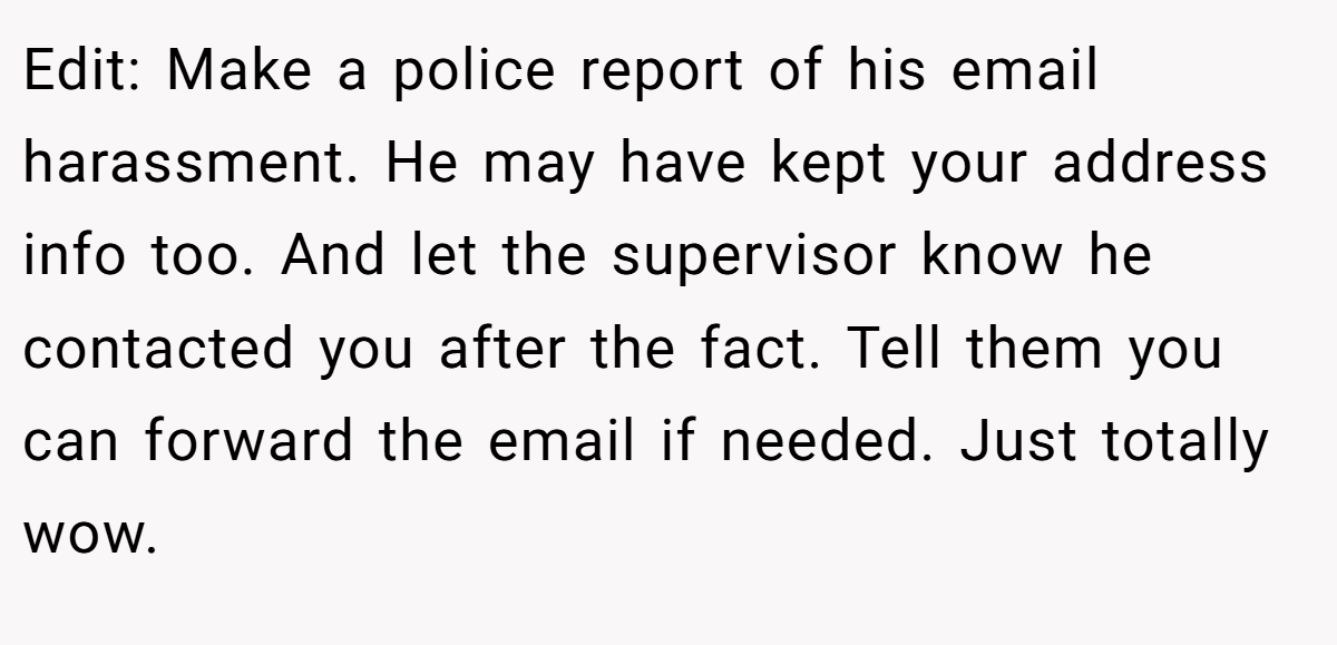 Edit: Make a police report of his email harassment. He may have kept your address info too. And let the supervisor know he contacted you after the fact. Tell them you can forward the email if needed. Just totally wow.