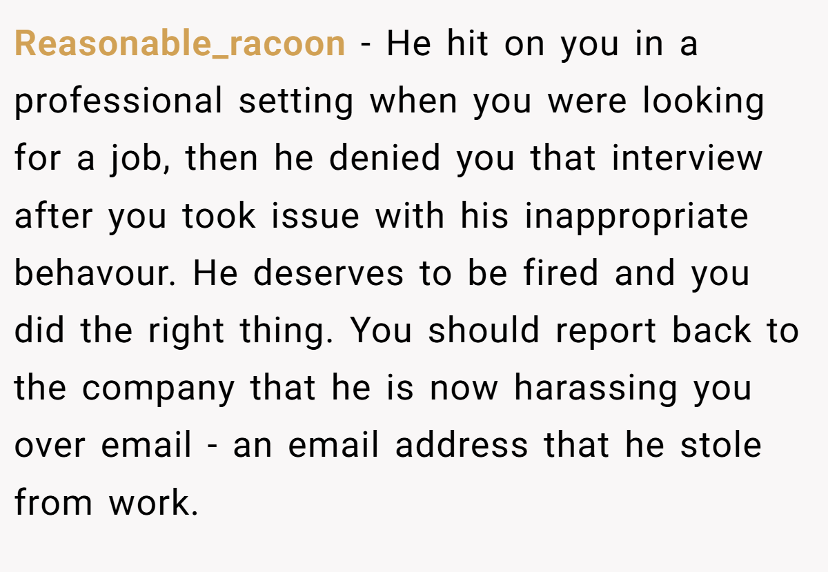 Reasonable_racoon − He hit on you in a professional setting when you were looking for a job, then he denied you that interview after you took issue with his inappropriate behavour. He deserves to be fired and you did the right thing. You should report back to the company that he is now harassing you over email - an email address that he stole from work.