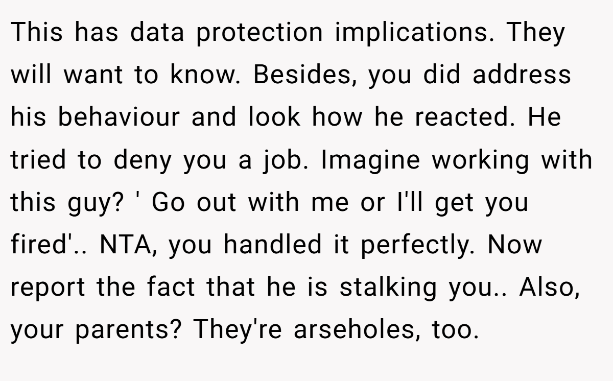 This has data protection implications. They will want to know. Besides, you did address his behaviour and look how he reacted. He tried to deny you a job. Imagine working with this guy? ' Go out with me or I'll get you fired'.. NTA, you handled it perfectly. Now report the fact that he is stalking you.. Also, your parents? They're arseholes, too.