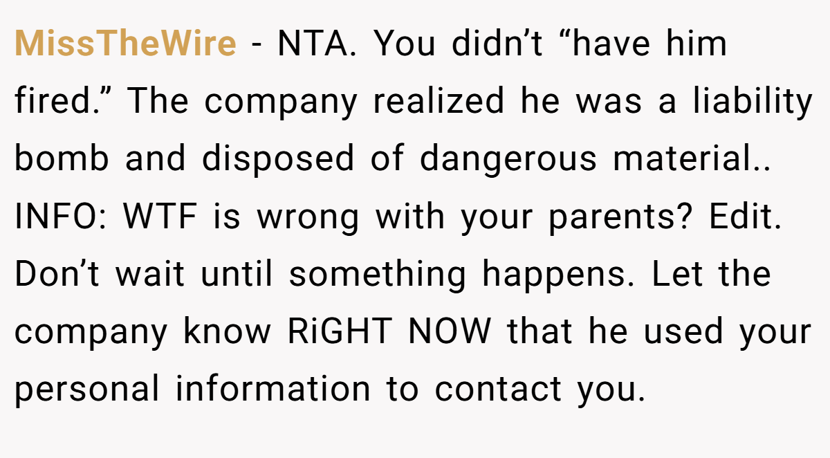 MissTheWire − NTA. You didn’t “have him fired.” The company realized he was a liability bomb and disposed of dangerous material.. INFO: WTF is wrong with your parents? Edit. Don’t wait until something happens. Let the company know RiGHT NOW that he used your personal information to contact you.