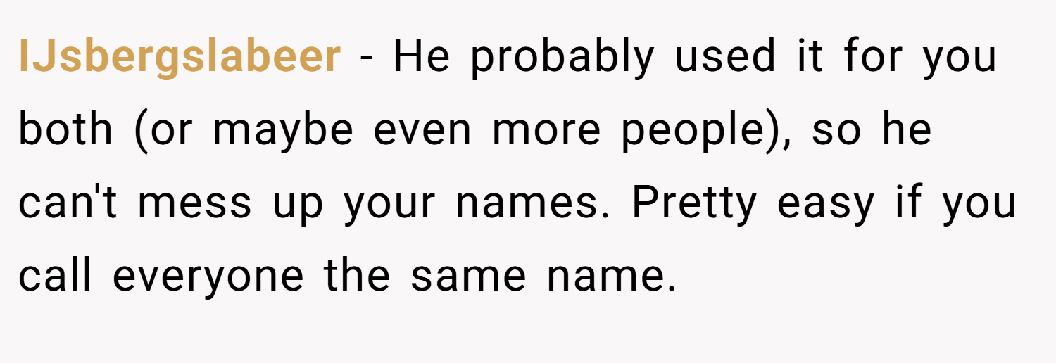 IJsbergslabeer − He probably used it for you both (or maybe even more people), so he can't mess up your names. Pretty easy if you call everyone the same name.