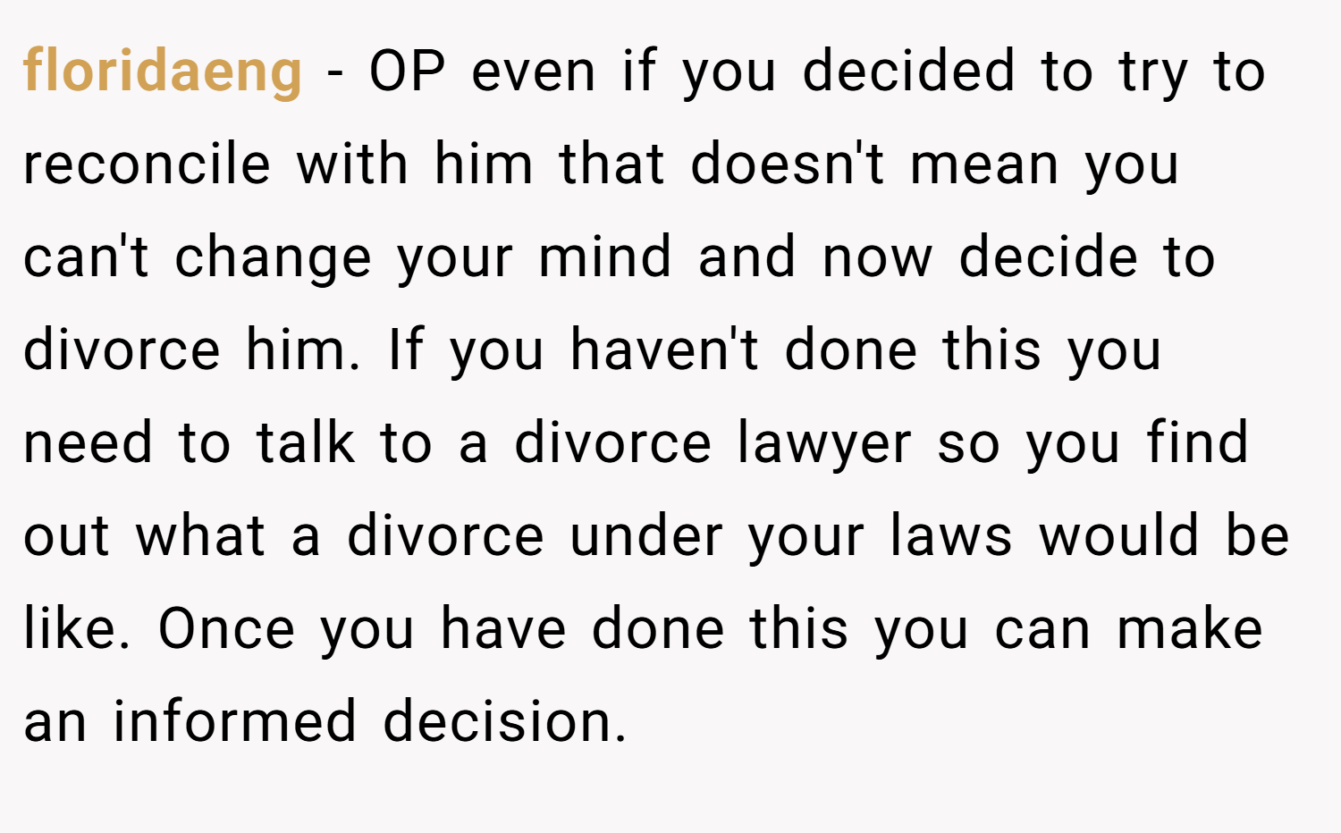 floridaeng − OP even if you decided to try to reconcile with him that doesn't mean you can't change your mind and now decide to divorce him. If you haven't done this you need to talk to a divorce lawyer so you find out what a divorce under your laws would be like. Once you have done this you can make an informed decision.