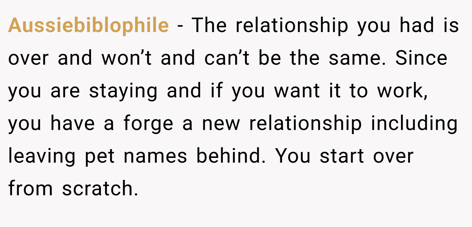 Aussiebiblophile − The relationship you had is over and won’t and can’t be the same. Since you are staying and if you want it to work, you have a forge a new relationship including leaving pet names behind. You start over from scratch.