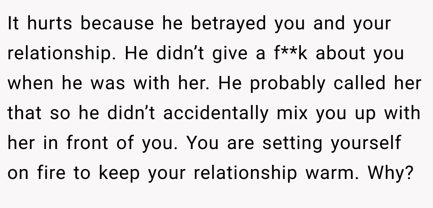 It hurts because he betrayed you and your relationship. He didn’t give a f**k about you when he was with her. He probably called her that so he didn’t accidentally mix you up with her in front of you. You are setting yourself on fire to keep your relationship warm. Why?