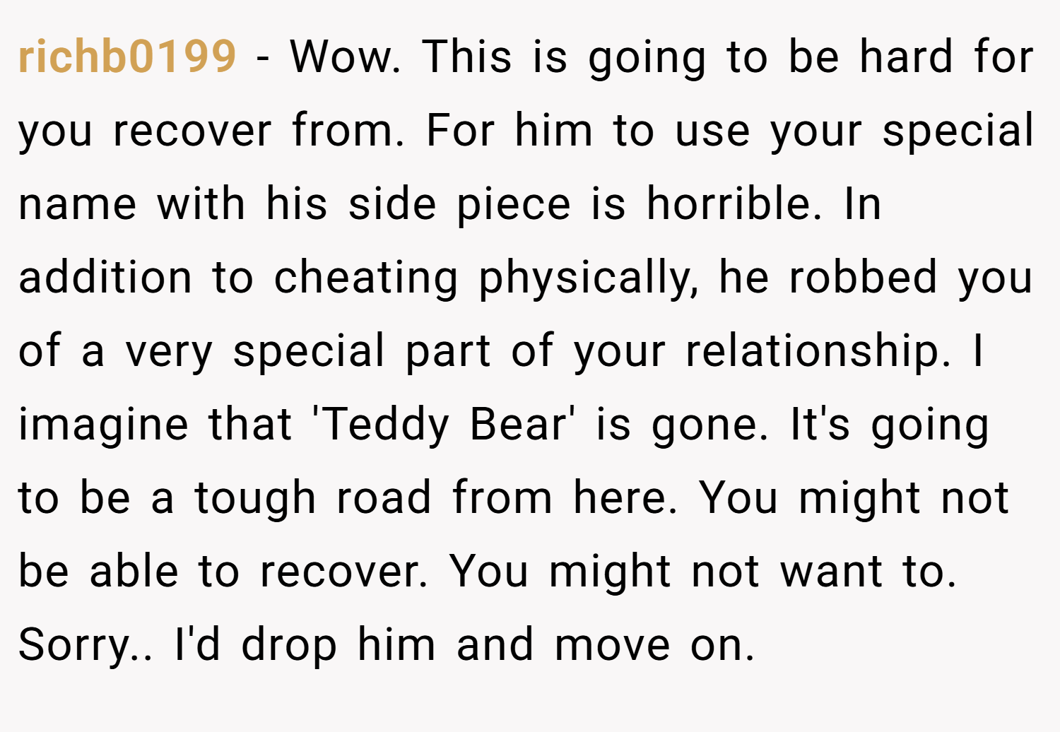richb0199 − Wow. This is going to be hard for you recover from. For him to use your special name with his side piece is horrible. In addition to cheating physically, he robbed you of a very special part of your relationship. I imagine that 'Teddy Bear' is gone. It's going to be a tough road from here. You might not be able to recover. You might not want to. Sorry.. I'd drop him and move on.