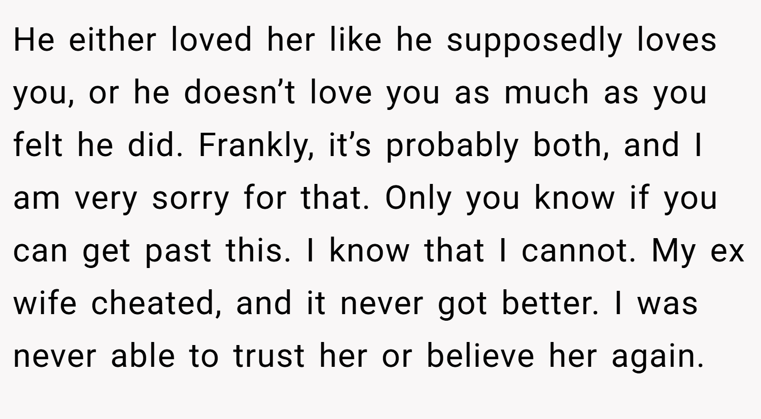 He either loved her like he supposedly loves you, or he doesn’t love you as much as you felt he did. Frankly, it’s probably both, and I am very sorry for that. Only you know if you can get past this. I know that I cannot. My ex wife cheated, and it never got better. I was never able to trust her or believe her again.