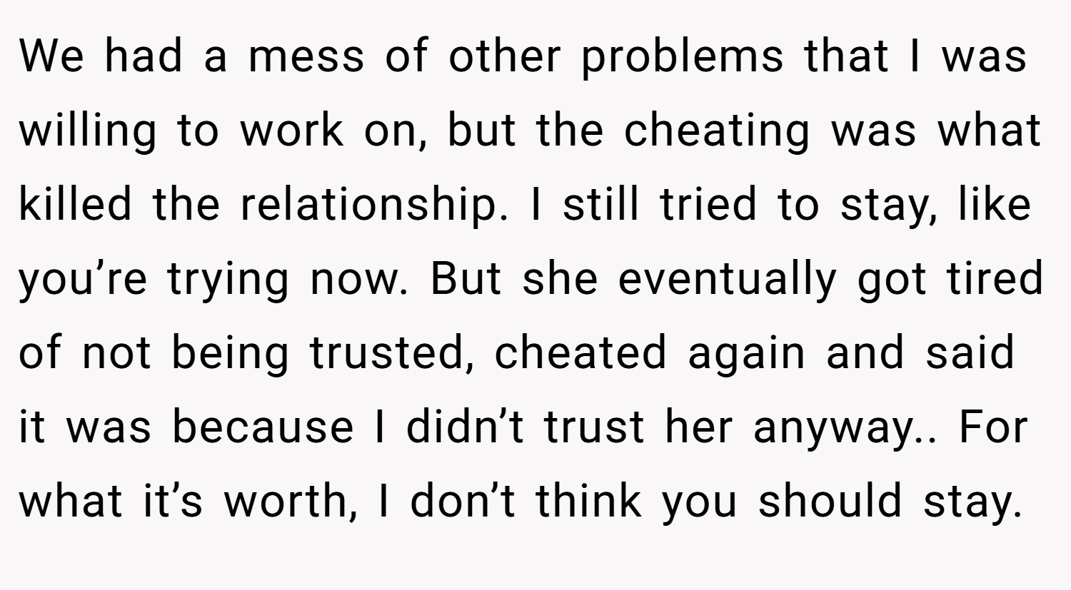 We had a mess of other problems that I was willing to work on, but the cheating was what killed the relationship. I still tried to stay, like you’re trying now. But she eventually got tired of not being trusted, cheated again and said it was because I didn’t trust her anyway.. For what it’s worth, I don’t think you should stay.