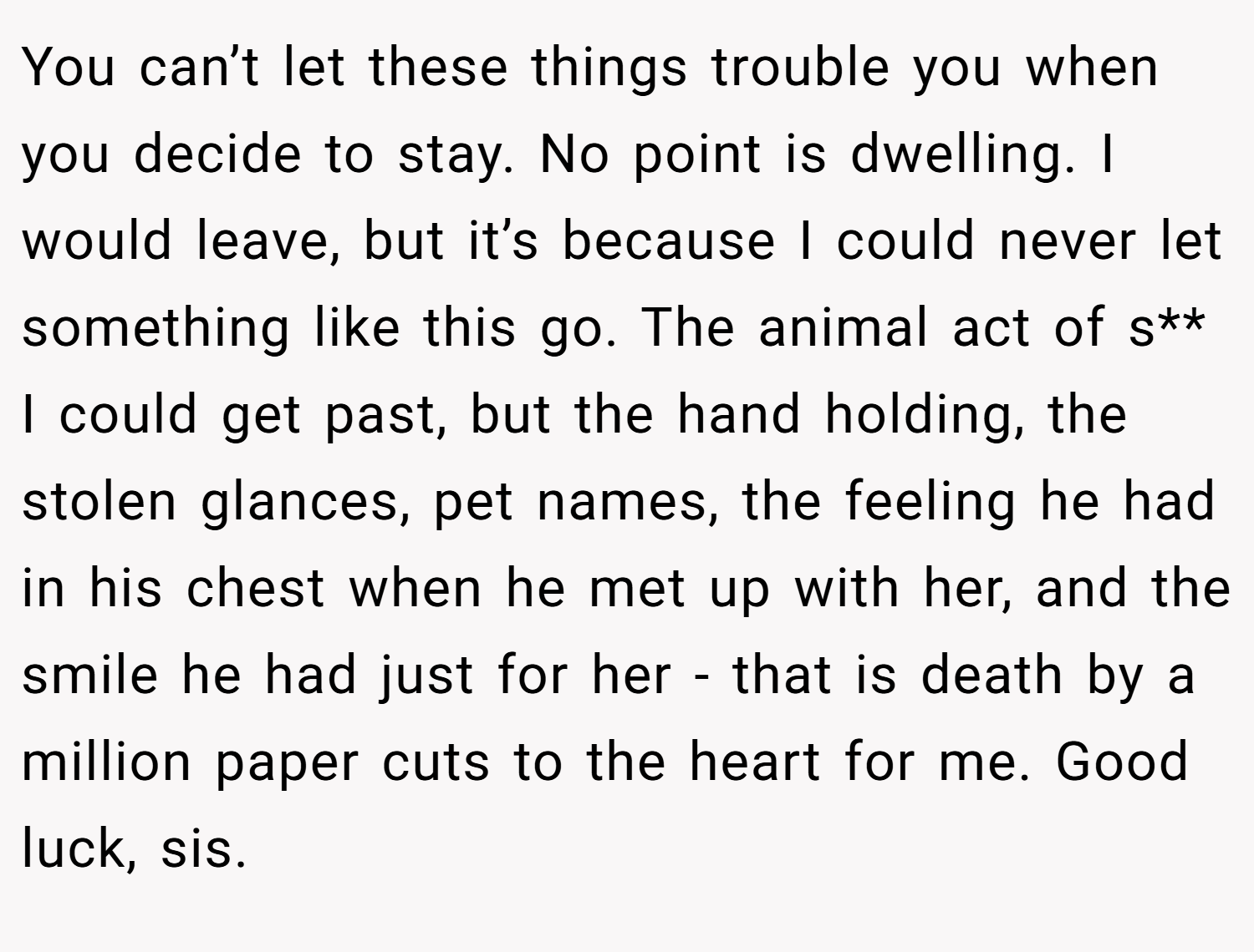 You can’t let these things trouble you when you decide to stay. No point is dwelling. I would leave, but it’s because I could never let something like this go. The animal act of s** I could get past, but the hand holding, the stolen glances, pet names, the feeling he had in his chest when he met up with her, and the smile he had just for her - that is death by a million paper cuts to the heart for me. Good luck, sis.