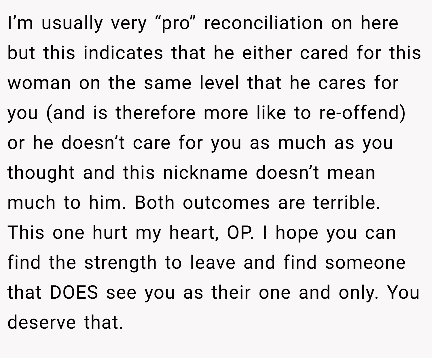 I’m usually very “pro” reconciliation on here but this indicates that he either cared for this woman on the same level that he cares for you (and is therefore more like to re-offend) or he doesn’t care for you as much as you thought and this nickname doesn’t mean much to him. Both outcomes are terrible. This one hurt my heart, OP. I hope you can find the strength to leave and find someone that DOES see you as their one and only. You deserve that.