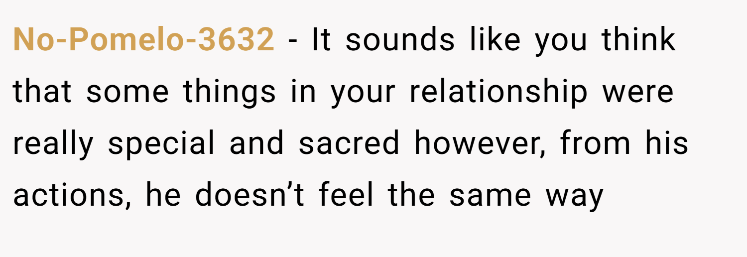 No-Pomelo-3632 − It sounds like you think that some things in your relationship were really special and sacred however, from his actions, he doesn’t feel the same way