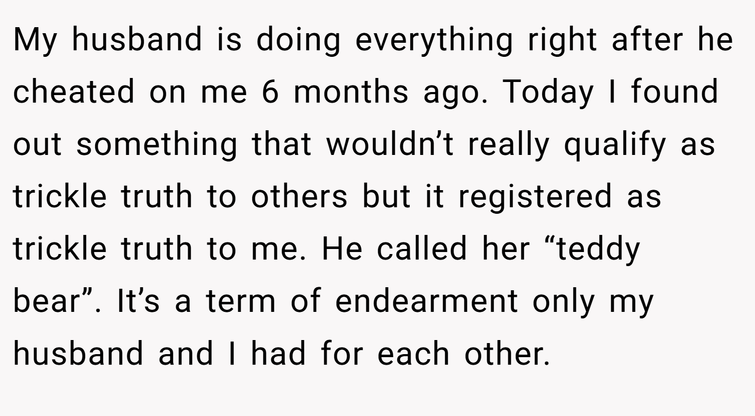My husband is doing everything right after he cheated on me 6 months ago. Today I found out something that wouldn’t really qualify as trickle truth to others but it registered as trickle truth to me. He called her “teddy bear”. It’s a term of endearment only my husband and I had for each other.