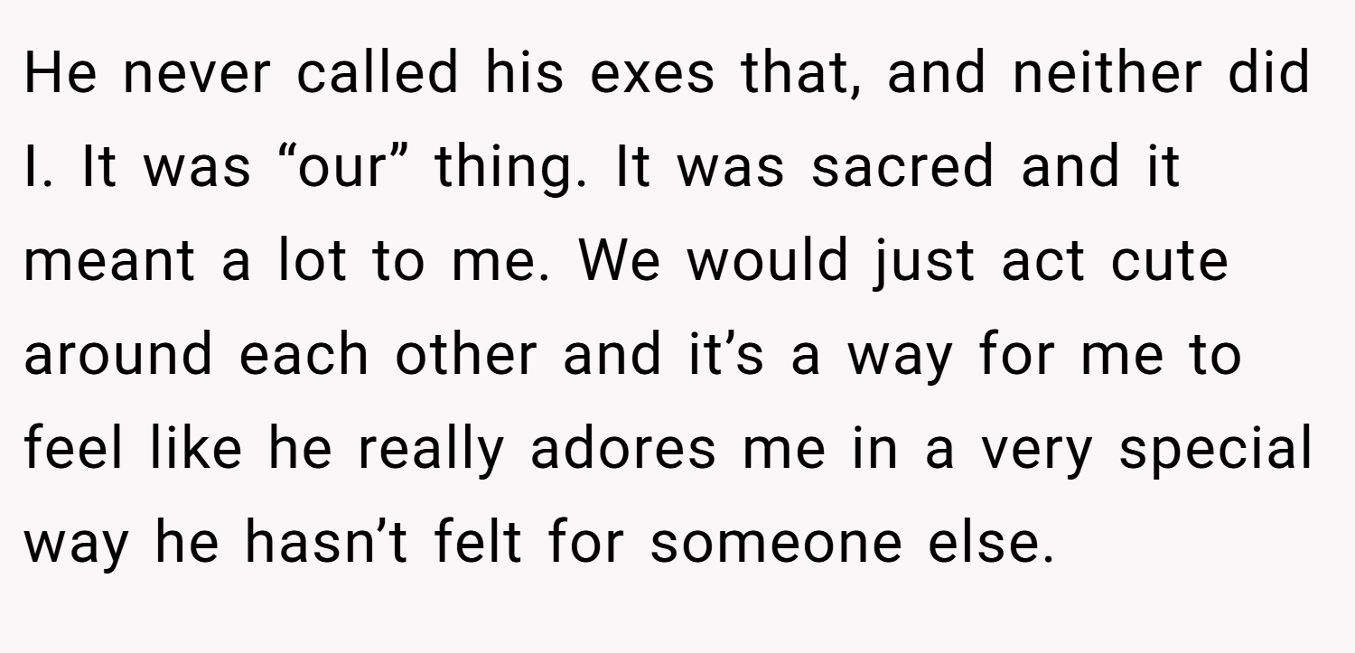 He never called his exes that, and neither did I. It was “our” thing. It was sacred and it meant a lot to me. We would just act cute around each other and it’s a way for me to feel like he really adores me in a very special way he hasn’t felt for someone else.