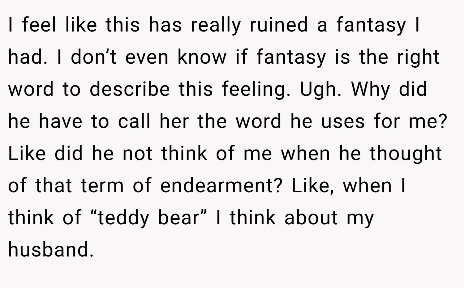 I feel like this has really ruined a fantasy I had. I don’t even know if fantasy is the right word to describe this feeling. Ugh. Why did he have to call her the word he uses for me? Like did he not think of me when he thought of that term of endearment? Like, when I think of “teddy bear” I think about my husband.