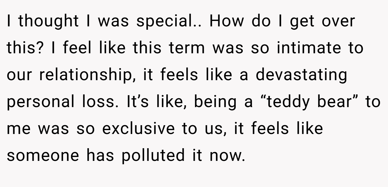 I thought I was special.. How do I get over this? I feel like this term was so intimate to our relationship, it feels like a devastating personal loss. It’s like, being a “teddy bear” to me was so exclusive to us, it feels like someone has polluted it now.