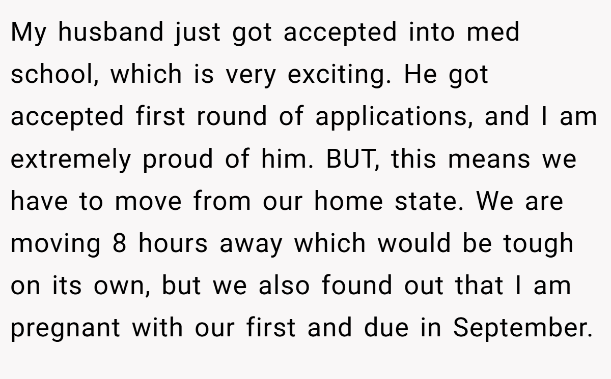 My husband just got accepted into med school, which is very exciting. He got accepted first round of applications, and I am extremely proud of him. BUT, this means we have to move from our home state. We are moving 8 hours away which would be tough on its own, but we also found out that I am pregnant with our first and due in September.