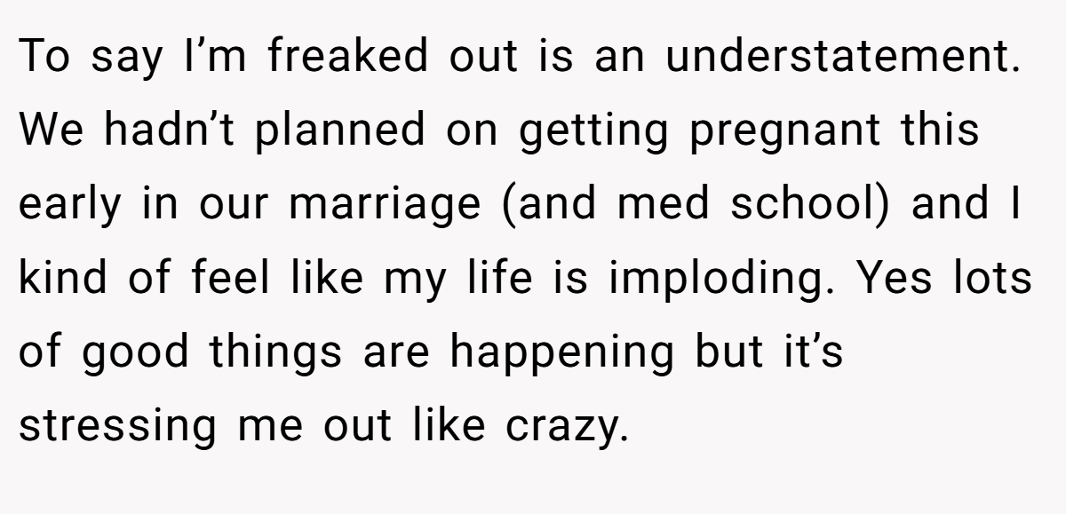 To say I’m freaked out is an understatement. We hadn’t planned on getting pregnant this early in our marriage (and med school) and I kind of feel like my life is imploding. Yes lots of good things are happening but it’s stressing me out like crazy.