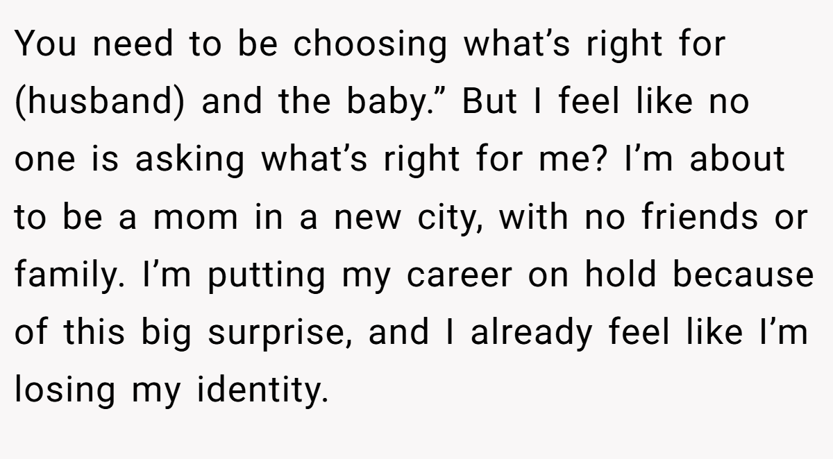 You need to be choosing what’s right for (husband) and the baby.” But I feel like no one is asking what’s right for me? I’m about to be a mom in a new city, with no friends or family. I’m putting my career on hold because of this big surprise, and I already feel like I’m losing my identity.
