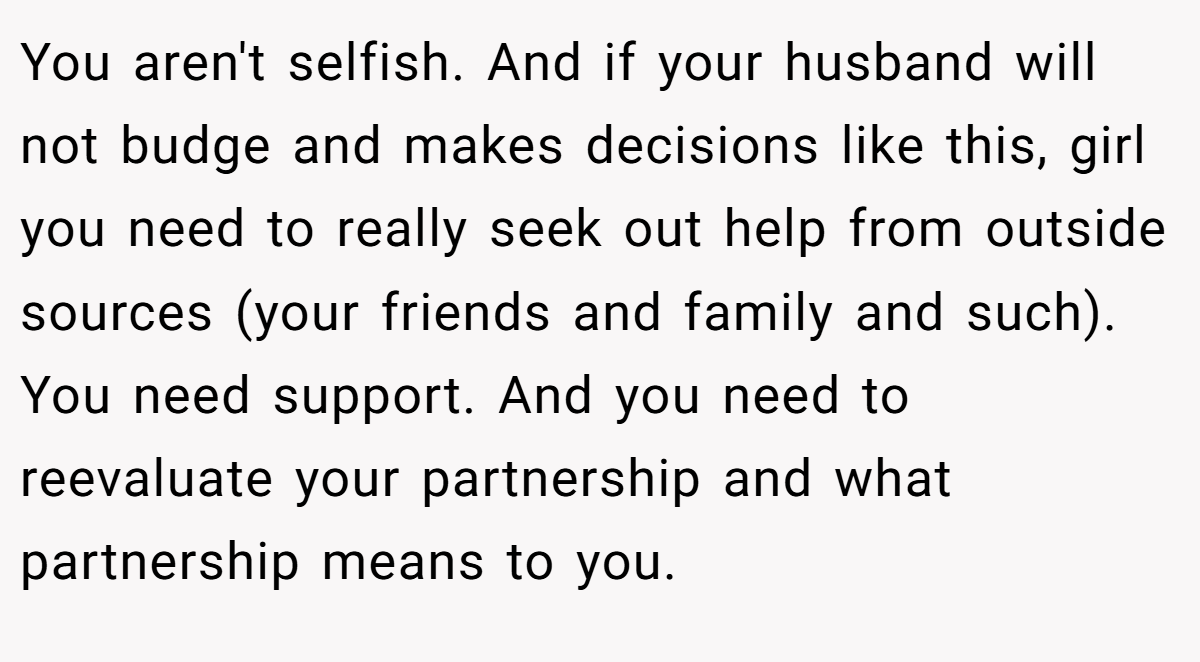 You aren't selfish. And if your husband will not budge and makes decisions like this, girl you need to really seek out help from outside sources (your friends and family and such). You need support. And you need to reevaluate your partnership and what partnership means to you.