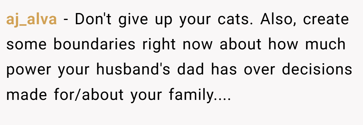 aj_alva − Don't give up your cats. Also, create some boundaries right now about how much power your husband's dad has over decisions made for/about your family....