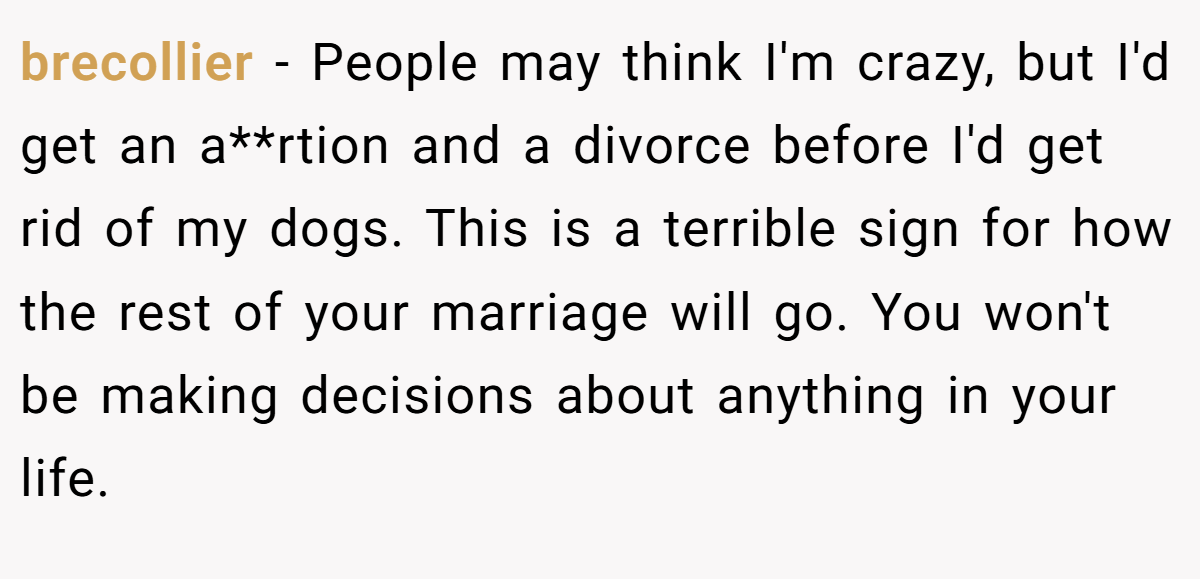 brecollier − People may think I'm crazy, but I'd get an a**rtion and a divorce before I'd get rid of my dogs. This is a terrible sign for how the rest of your marriage will go. You won't be making decisions about anything in your life.