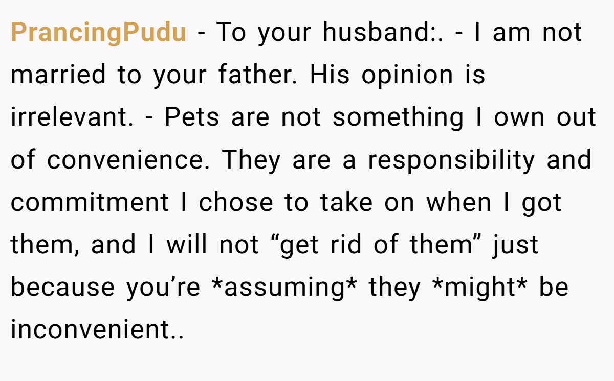 PrancingPudu − To your husband:. - I am not married to your father. His opinion is irrelevant. - Pets are not something I own out of convenience. They are a responsibility and commitment I chose to take on when I got them, and I will not “get rid of them” just because you’re *assuming* they *might* be inconvenient..