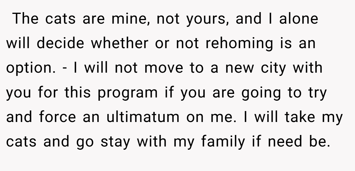  The cats are mine, not yours, and I alone will decide whether or not rehoming is an option. - I will not move to a new city with you for this program if you are going to try and force an ultimatum on me. I will take my cats and go stay with my family if need be.