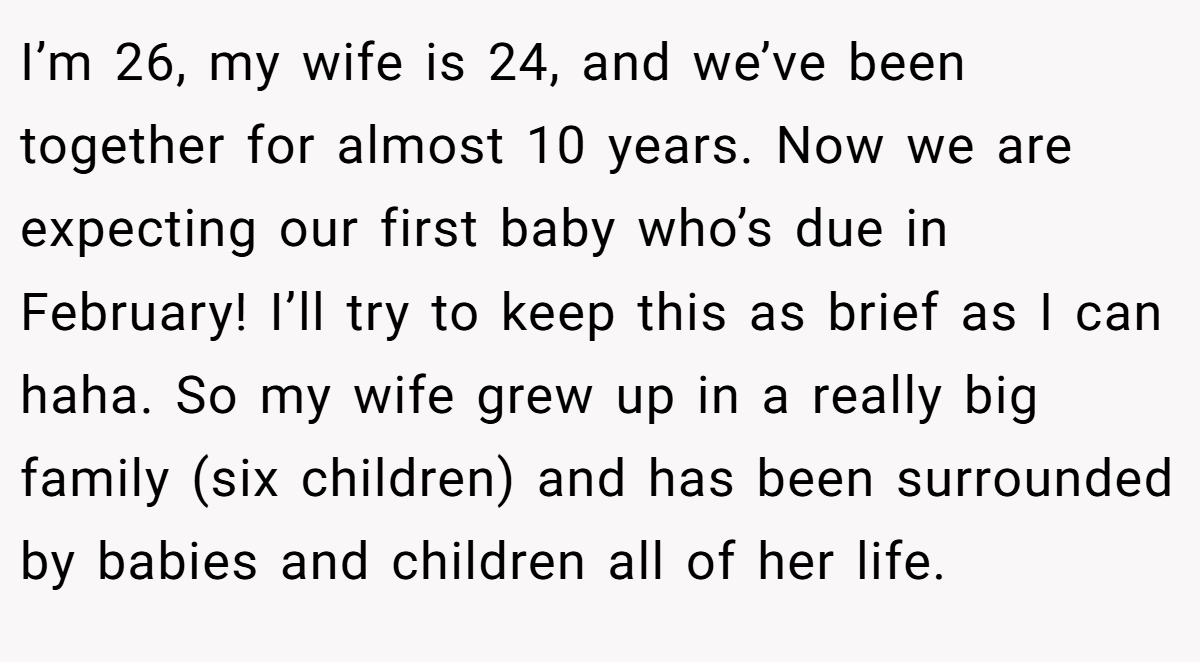I’m 26, my wife is 24, and we’ve been together for almost 10 years. Now we are expecting our first baby who’s due in February! I’ll try to keep this as brief as I can haha. So my wife grew up in a really big family (six children) and has been surrounded by babies and children all of her life.