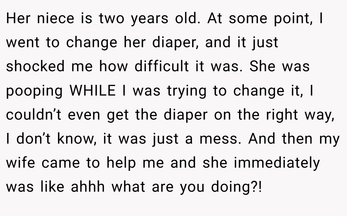 Her niece is two years old. At some point, I went to change her diaper, and it just shocked me how difficult it was. She was pooping WHILE I was trying to change it, I couldn’t even get the diaper on the right way, I don’t know, it was just a mess. And then my wife came to help me and she immediately was like ahhh what are you doing?!