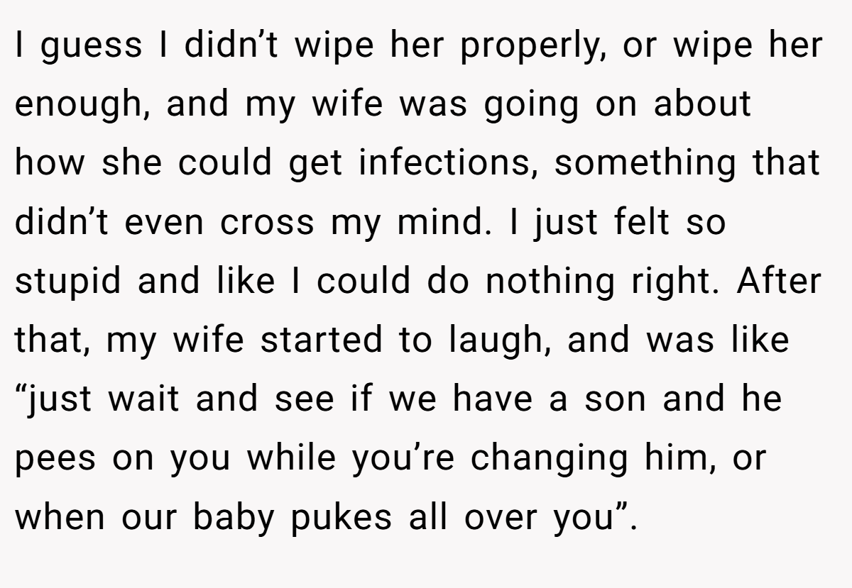 I guess I didn’t wipe her properly, or wipe her enough, and my wife was going on about how she could get infections, something that didn’t even cross my mind. I just felt so stupid and like I could do nothing right. After that, my wife started to laugh, and was like “just wait and see if we have a son and he pees on you while you’re changing him, or when our baby pukes all over you”.