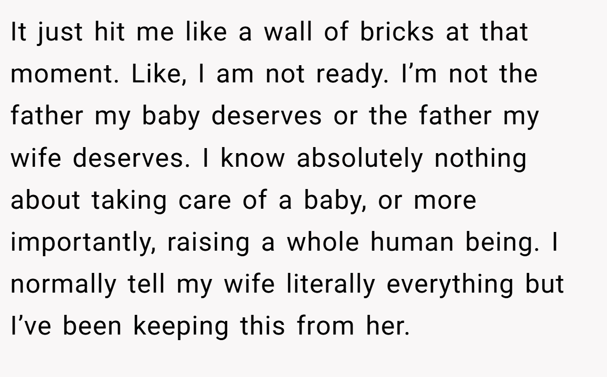 It just hit me like a wall of bricks at that moment. Like, I am not ready. I’m not the father my baby deserves or the father my wife deserves. I know absolutely nothing about taking care of a baby, or more importantly, raising a whole human being. I normally tell my wife literally everything but I’ve been keeping this from her.