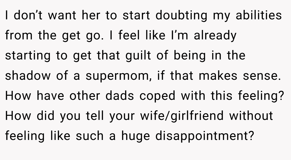 I don’t want her to start doubting my abilities from the get go. I feel like I’m already starting to get that guilt of being in the shadow of a supermom, if that makes sense. How have other dads coped with this feeling? How did you tell your wife/girlfriend without feeling like such a huge disappointment?