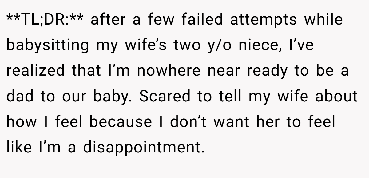 **TL;DR:** after a few failed attempts while babysitting my wife’s two y/o niece, I’ve realized that I’m nowhere near ready to be a dad to our baby. Scared to tell my wife about how I feel because I don’t want her to feel like I’m a disappointment.