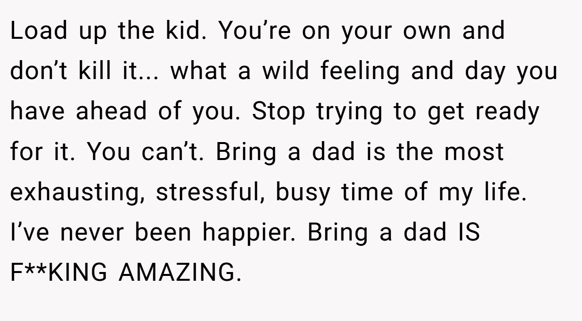 Load up the kid. You’re on your own and don’t kill it... what a wild feeling and day you have ahead of you. Stop trying to get ready for it. You can’t. Bring a dad is the most exhausting, stressful, busy time of my life. I’ve never been happier. Bring a dad IS F**KING AMAZING.