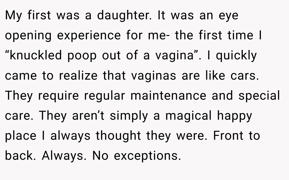 My first was a daughter. It was an eye opening experience for me- the first time I “knuckled poop out of a vagina”. I quickly came to realize that vaginas are like cars. They require regular maintenance and special care. They aren’t simply a magical happy place I always thought they were. Front to back. Always. No exceptions.