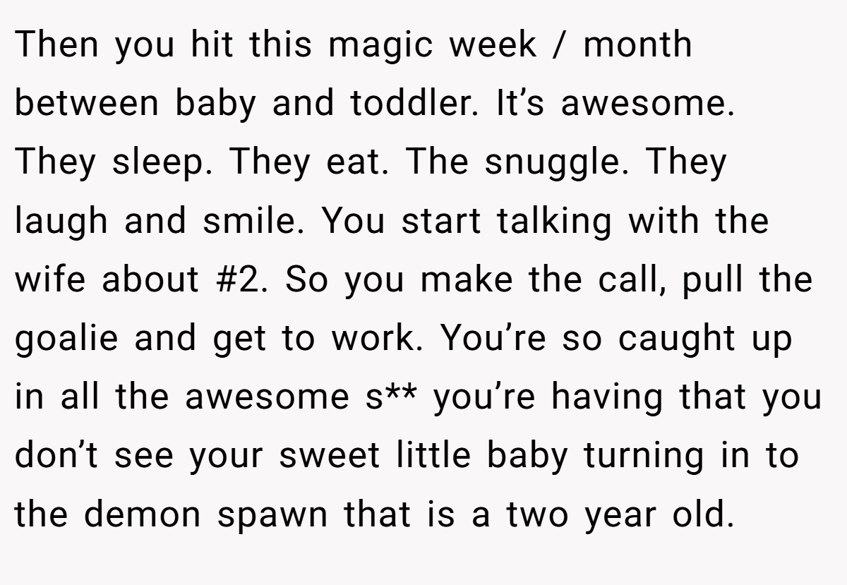 Then you hit this magic week / month between baby and toddler. It’s awesome. They sleep. They eat. The snuggle. They laugh and smile. You start talking with the wife about #2. So you make the call, pull the goalie and get to work. You’re so caught up in all the awesome s** you’re having that you don’t see your sweet little baby turning in to the demon spawn that is a two year old.
