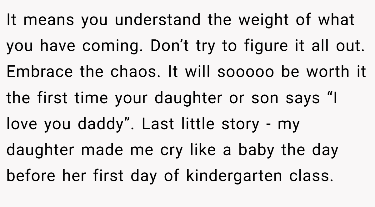 It means you understand the weight of what you have coming. Don’t try to figure it all out. Embrace the chaos. It will sooooo be worth it the first time your daughter or son says “I love you daddy”. Last little story - my daughter made me cry like a baby the day before her first day of kindergarten class.