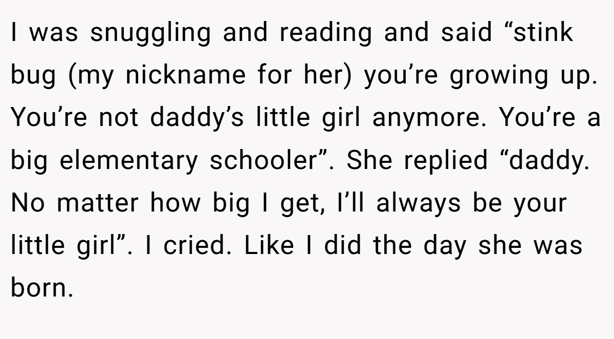 I was snuggling and reading and said “stink bug (my nickname for her) you’re growing up. You’re not daddy’s little girl anymore. You’re a big elementary schooler”. She replied “daddy. No matter how big I get, I’ll always be your little girl”. I cried. Like I did the day she was born.