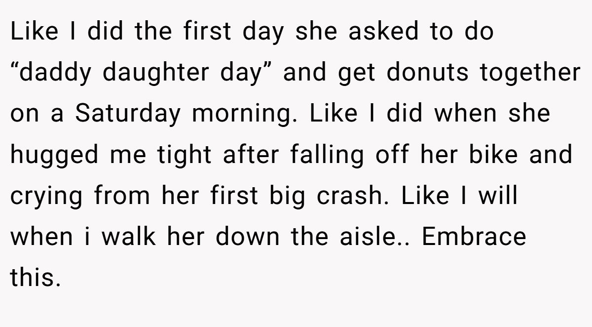 Like I did the first day she asked to do “daddy daughter day” and get donuts together on a Saturday morning. Like I did when she hugged me tight after falling off her bike and crying from her first big crash. Like I will when i walk her down the aisle.. Embrace this.