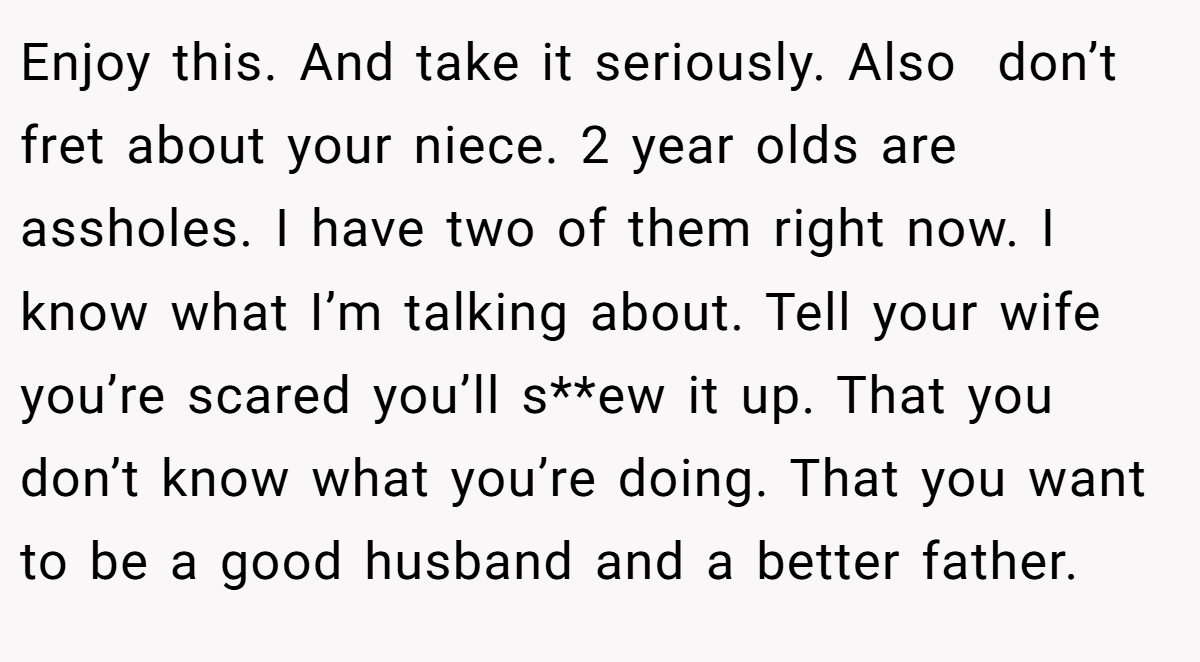 Enjoy this. And take it seriously. Also  don’t fret about your niece. 2 year olds are assholes. I have two of them right now. I know what I’m talking about. Tell your wife you’re scared you’ll s**ew it up. That you don’t know what you’re doing. That you want to be a good husband and a better father.